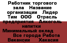 Работник торгового зала › Название организации ­ Лидер Тим, ООО › Отрасль предприятия ­ Алкоголь, напитки › Минимальный оклад ­ 14 000 - Все города Работа » Вакансии   . Хакасия респ.,Саяногорск г.